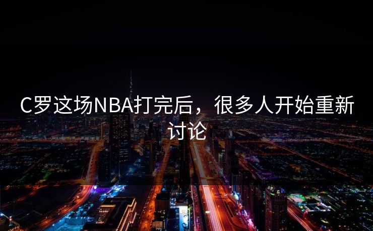 C罗这场NBA打完后，很多人开始重新讨论
