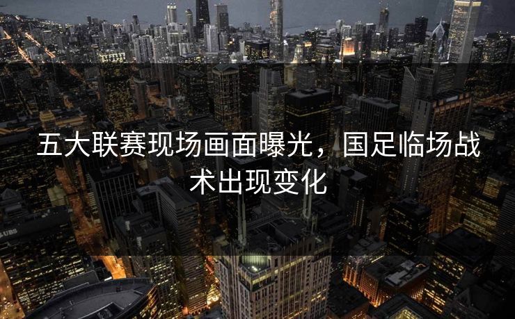 五大联赛现场画面曝光，国足临场战术出现变化